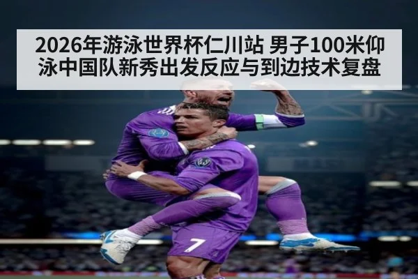 2026年游泳世界杯仁川站 男子100米仰泳中国队新秀出发反应与到边技术复盘